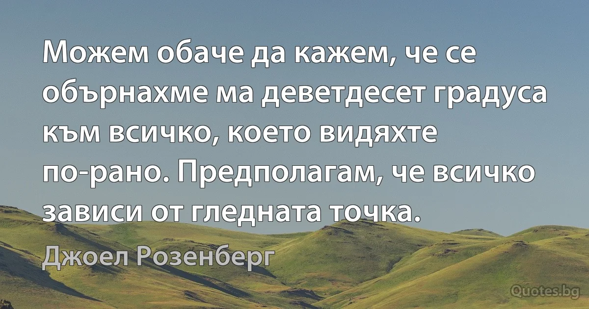 Можем обаче да кажем, че се обърнахме ма деветдесет градуса към всичко, което видяхте по-рано. Предполагам, че всичко зависи от гледната точка. (Джоел Розенберг)