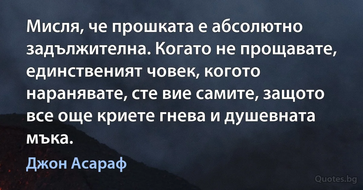 Мисля, че прошката е абсолютно задължителна. Когато не прощавате, единственият човек, когото наранявате, сте вие самите, защото все още криете гнева и душевната мъка. (Джон Асараф)