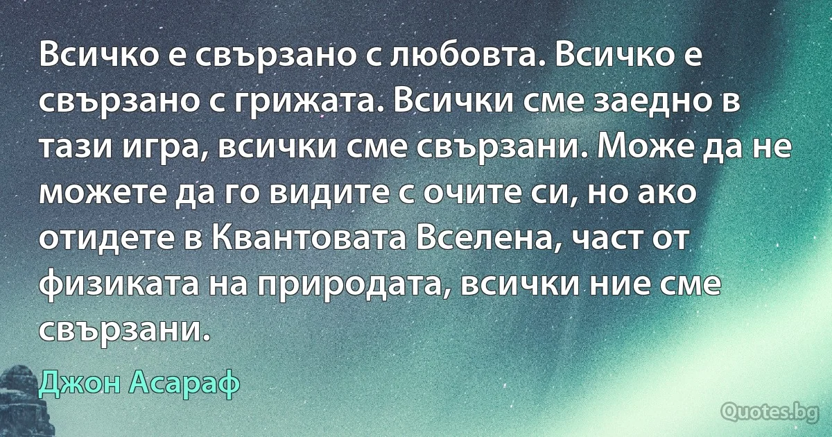 Всичко е свързано с любовта. Всичко е свързано с грижата. Всички сме заедно в тази игра, всички сме свързани. Може да не можете да го видите с очите си, но ако отидете в Квантовата Вселена, част от физиката на природата, всички ние сме свързани. (Джон Асараф)