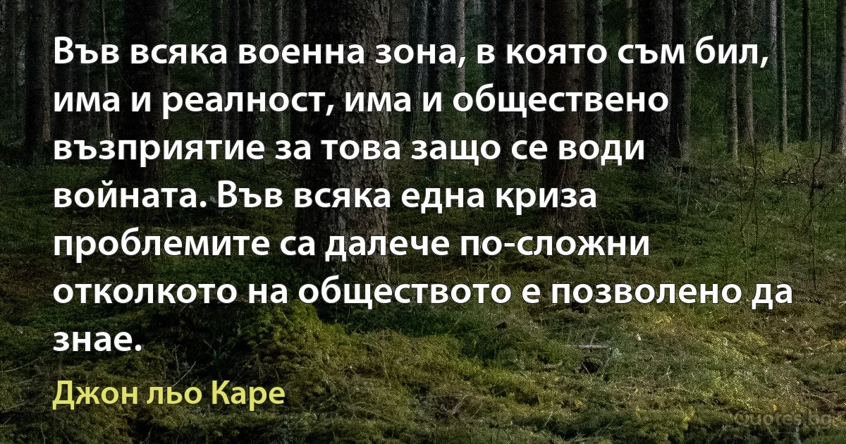 Във всяка военна зона, в която съм бил, има и реалност, има и обществено възприятие за това защо се води войната. Във всяка една криза проблемите са далече по-сложни отколкото на обществото е позволено да знае. (Джон льо Каре)