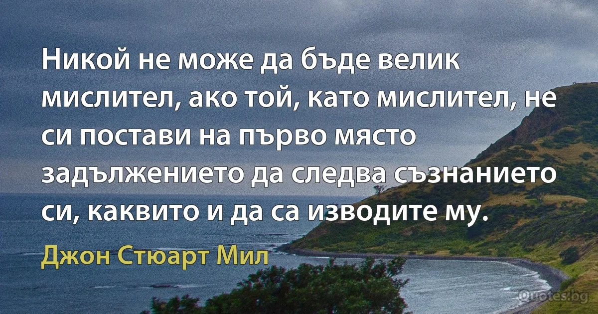 Никой не може да бъде велик мислител, ако той, като мислител, не си постави на първо място задължението да следва съзнанието си, каквито и да са изводите му. (Джон Стюарт Мил)