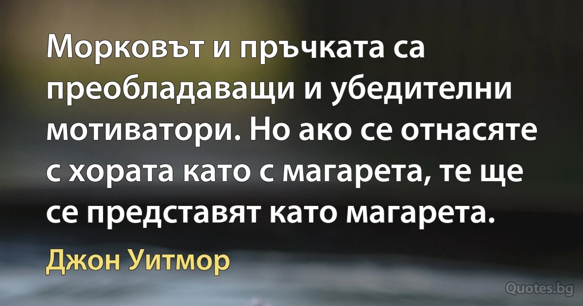 Морковът и пръчката са преобладаващи и убедителни мотиватори. Но ако се отнасяте с хората като с магарета, те ще се представят като магарета. (Джон Уитмор)