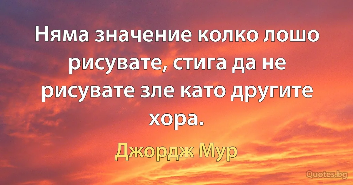 Няма значение колко лошо рисувате, стига да не рисувате зле като другите хора. (Джордж Мур)