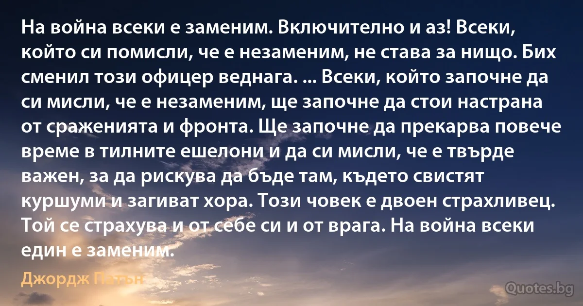 На война всеки е заменим. Включително и аз! Всеки, който си помисли, че е незаменим, не става за нищо. Бих сменил този офицер веднага. ... Всеки, който започне да си мисли, че е незаменим, ще започне да стои настрана от сраженията и фронта. Ще започне да прекарва повече време в тилните ешелони и да си мисли, че е твърде важен, за да рискува да бъде там, където свистят куршуми и загиват хора. Този човек е двоен страхливец. Той се страхува и от себе си и от врага. На война всеки един е заменим. (Джордж Патън)