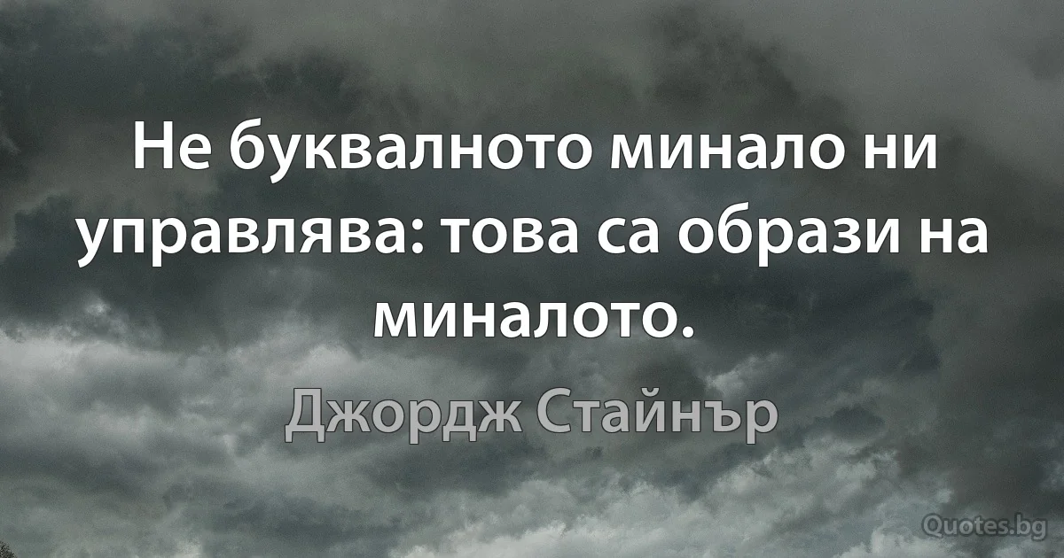 Не буквалното минало ни управлява: това са образи на миналото. (Джордж Стайнър)