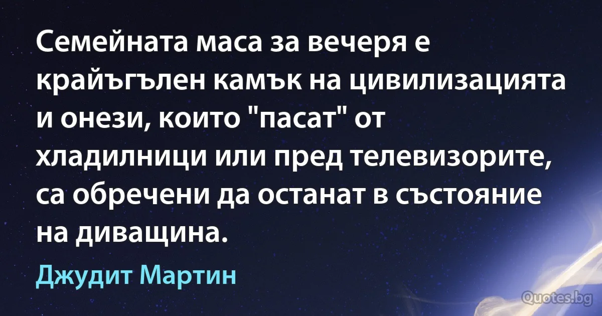 Семейната маса за вечеря е крайъгълен камък на цивилизацията и онези, които "пасат" от хладилници или пред телевизорите, са обречени да останат в състояние на диващина. (Джудит Мартин)