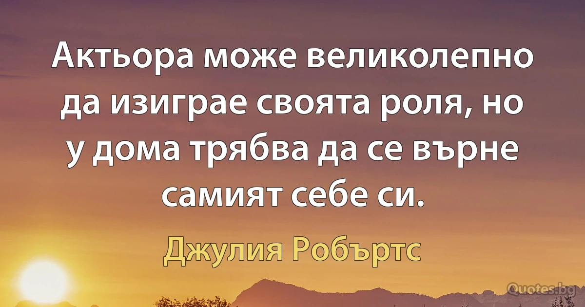 Актьора може великолепно да изиграе своята роля, но у дома трябва да се върне самият себе си. (Джулия Робъртс)