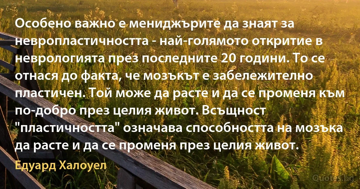 Особено важно е мениджърите да знаят за невропластичността - най-голямото откритие в неврологията през последните 20 години. То се отнася до факта, че мозъкът е забележително пластичен. Той може да расте и да се променя към по-добро през целия живот. Всъщност "пластичността" означава способността на мозъка да расте и да се променя през целия живот. (Едуард Халоуел)