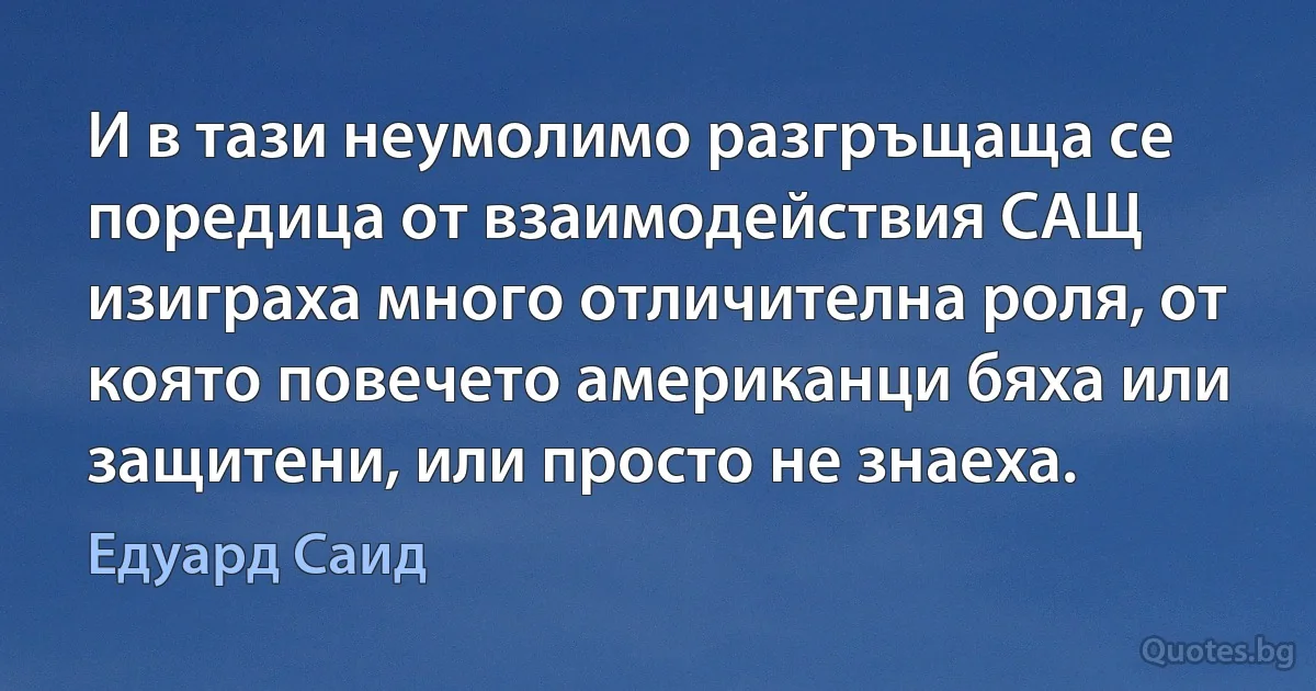 И в тази неумолимо разгръщаща се поредица от взаимодействия САЩ изиграха много отличителна роля, от която повечето американци бяха или защитени, или просто не знаеха. (Едуард Саид)