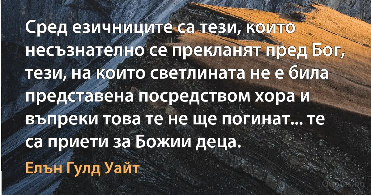 Сред езичниците са тези, които несъзнателно се прекланят пред Бог, тези, на които светлината не е била представена посредством хора и въпреки това те не ще погинат... те са приети за Божии деца. (Елън Гулд Уайт)