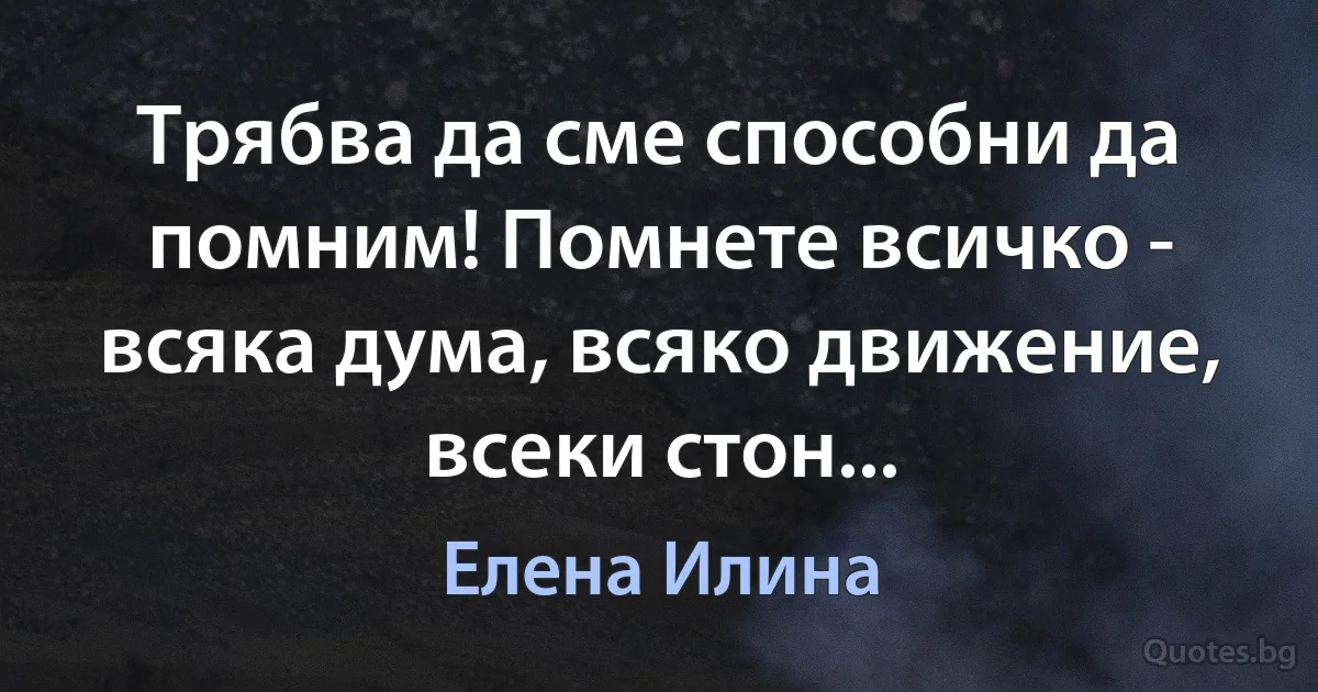 Трябва да сме способни да помним! Помнете всичко - всяка дума, всяко движение, всеки стон... (Елена Илина)