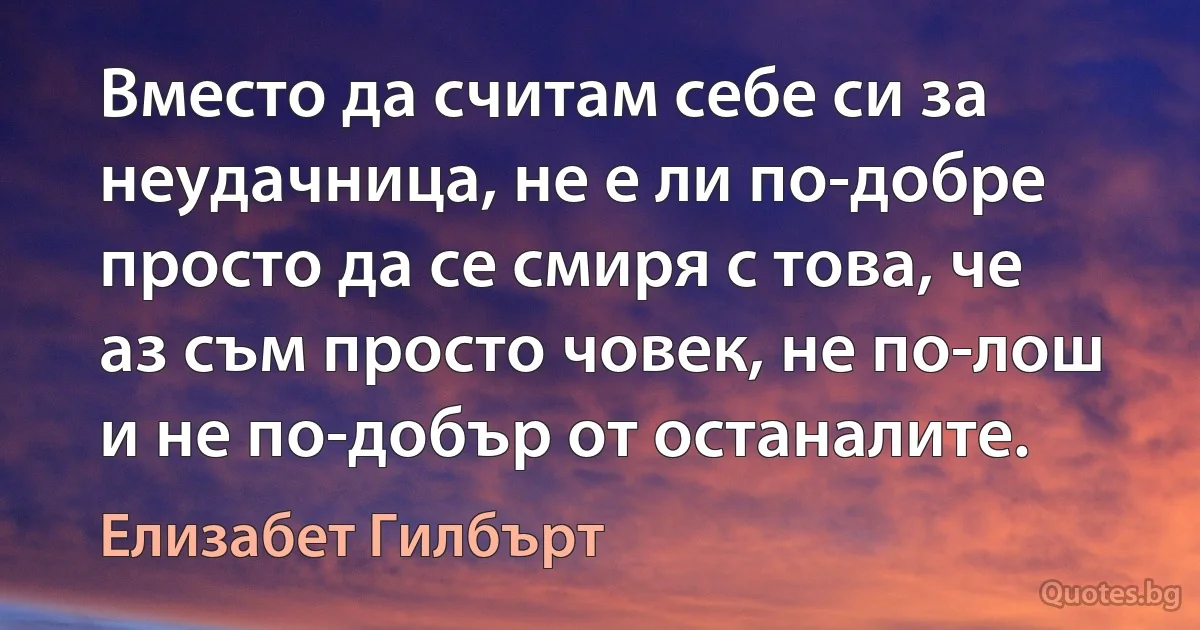 Вместо да считам себе си за неудачница, не е ли по-добре просто да се смиря с това, че аз съм просто човек, не по-лош и не по-добър от останалите. (Елизабет Гилбърт)