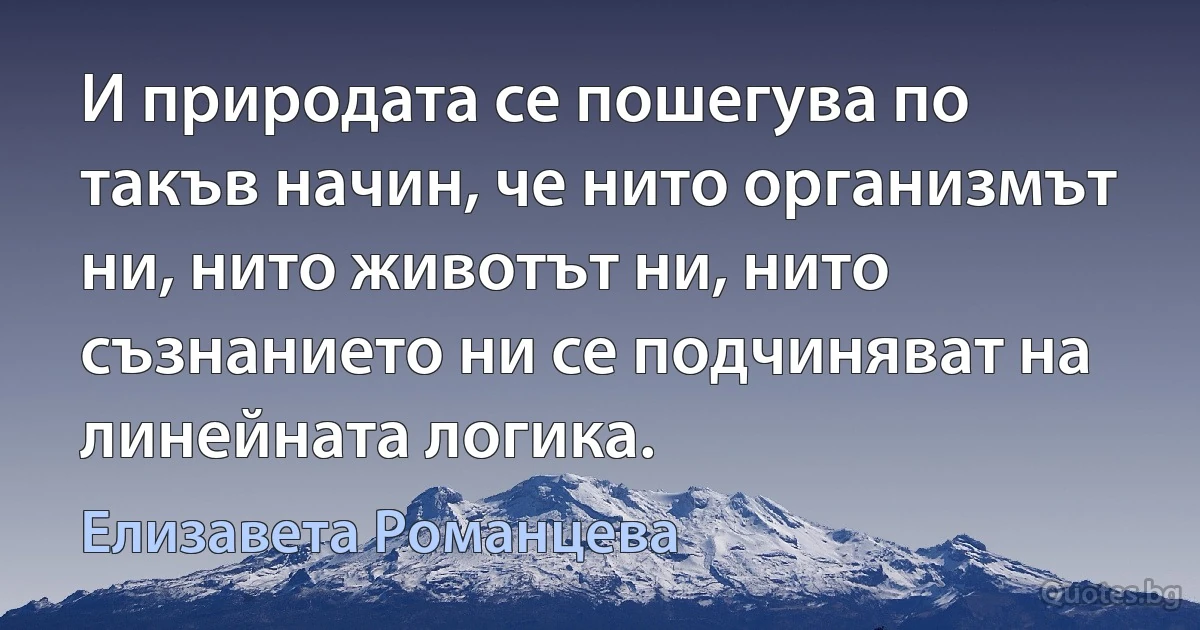 И природата се пошегува по такъв начин, че нито организмът ни, нито животът ни, нито съзнанието ни се подчиняват на линейната логика. (Елизавета Романцева)