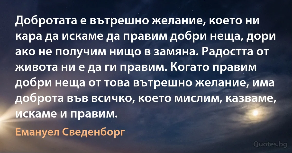 Добротата е вътрешно желание, което ни кара да искаме да правим добри неща, дори ако не получим нищо в замяна. Радостта от живота ни е да ги правим. Когато правим добри неща от това вътрешно желание, има доброта във всичко, което мислим, казваме, искаме и правим. (Емануел Сведенборг)