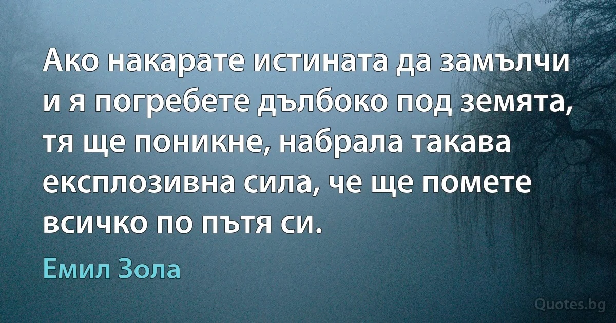 Ако накарате истината да замълчи и я погребете дълбоко под земята, тя ще поникне, набрала такава експлозивна сила, че ще помете всичко по пътя си. (Емил Зола)