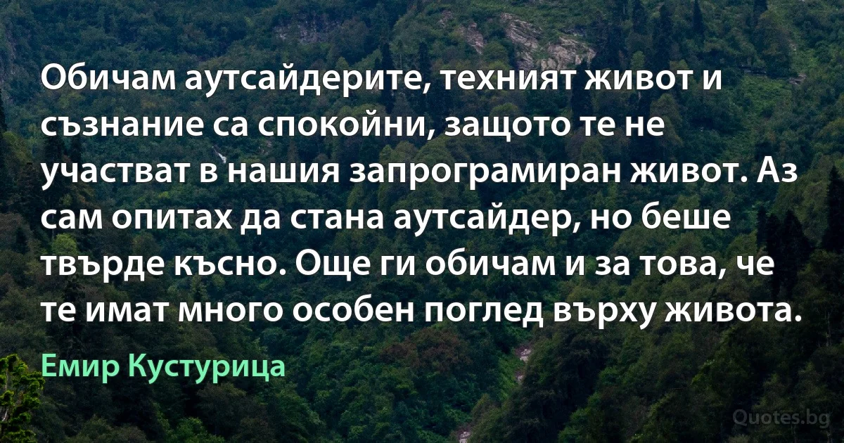 Обичам аутсайдерите, техният живот и съзнание са спокойни, защото те не участват в нашия запрограмиран живот. Аз сам опитах да стана аутсайдер, но беше твърде късно. Още ги обичам и за това, че те имат много особен поглед върху живота. (Емир Кустурица)