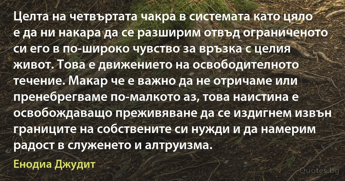 Целта на четвъртата чакра в системата като цяло е да ни накара да се разширим отвъд ограниченото си его в по-широко чувство за връзка с целия живот. Това е движението на освободителното течение. Макар че е важно да не отричаме или пренебрегваме по-малкото аз, това наистина е освобождаващо преживяване да се издигнем извън границите на собствените си нужди и да намерим радост в служенето и алтруизма. (Енодиа Джудит)