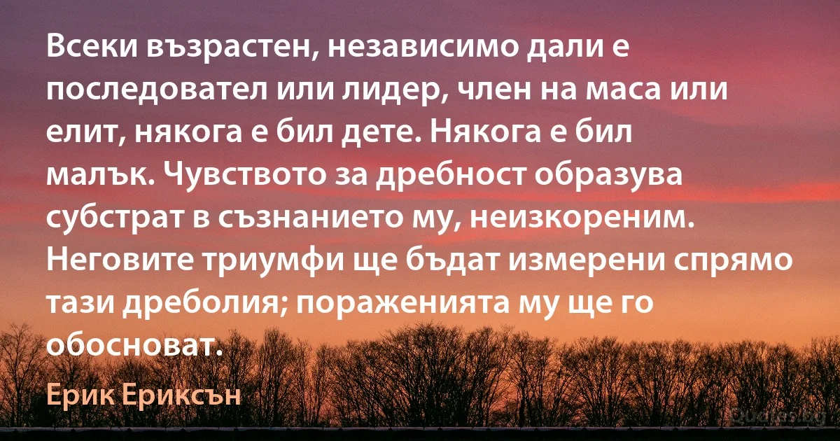 Всеки възрастен, независимо дали е последовател или лидер, член на маса или елит, някога е бил дете. Някога е бил малък. Чувството за дребност образува субстрат в съзнанието му, неизкореним. Неговите триумфи ще бъдат измерени спрямо тази дреболия; пораженията му ще го обосноват. (Ерик Ериксън)