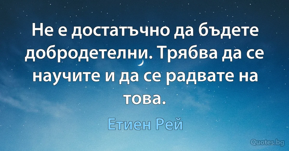 Не е достатъчно да бъдете добродетелни. Трябва да се научите и да се радвате на това. (Етиен Рей)