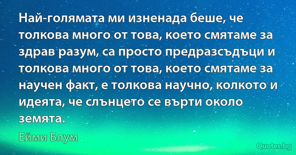 Най-голямата ми изненада беше, че толкова много от това, което смятаме за здрав разум, са просто предразсъдъци и толкова много от това, което смятаме за научен факт, е толкова научно, колкото и идеята, че слънцето се върти около земята. (Ейми Блум)