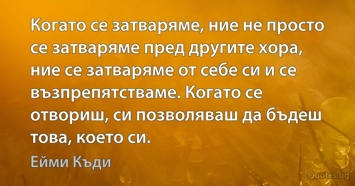 Когато се затваряме, ние не просто се затваряме пред другите хора, ние се затваряме от себе си и се възпрепятстваме. Когато се отвориш, си позволяваш да бъдеш това, което си. (Ейми Къди)