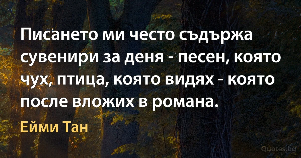 Писането ми често съдържа сувенири за деня - песен, която чух, птица, която видях - която после вложих в романа. (Ейми Тан)