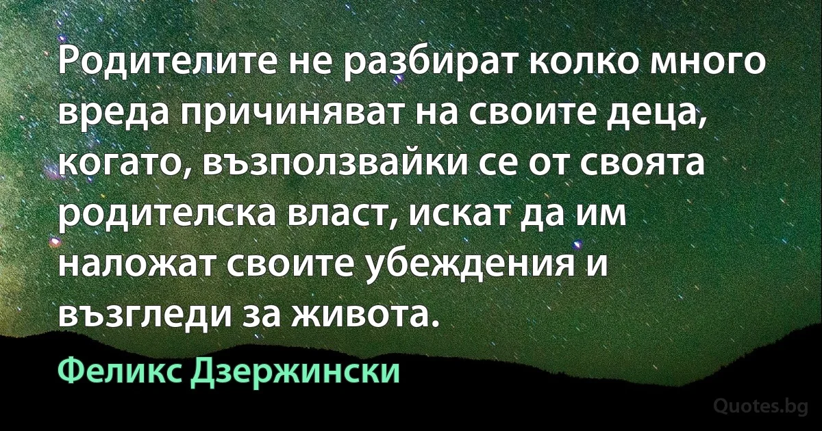 Родителите не разбират колко много вреда причиняват на своите деца, когато, възползвайки се от своята родителска власт, искат да им наложат своите убеждения и възгледи за живота. (Феликс Дзержински)