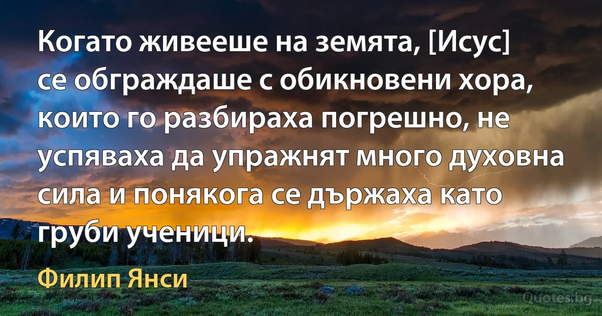 Когато живееше на земята, [Исус] се обграждаше с обикновени хора, които го разбираха погрешно, не успяваха да упражнят много духовна сила и понякога се държаха като груби ученици. (Филип Янси)