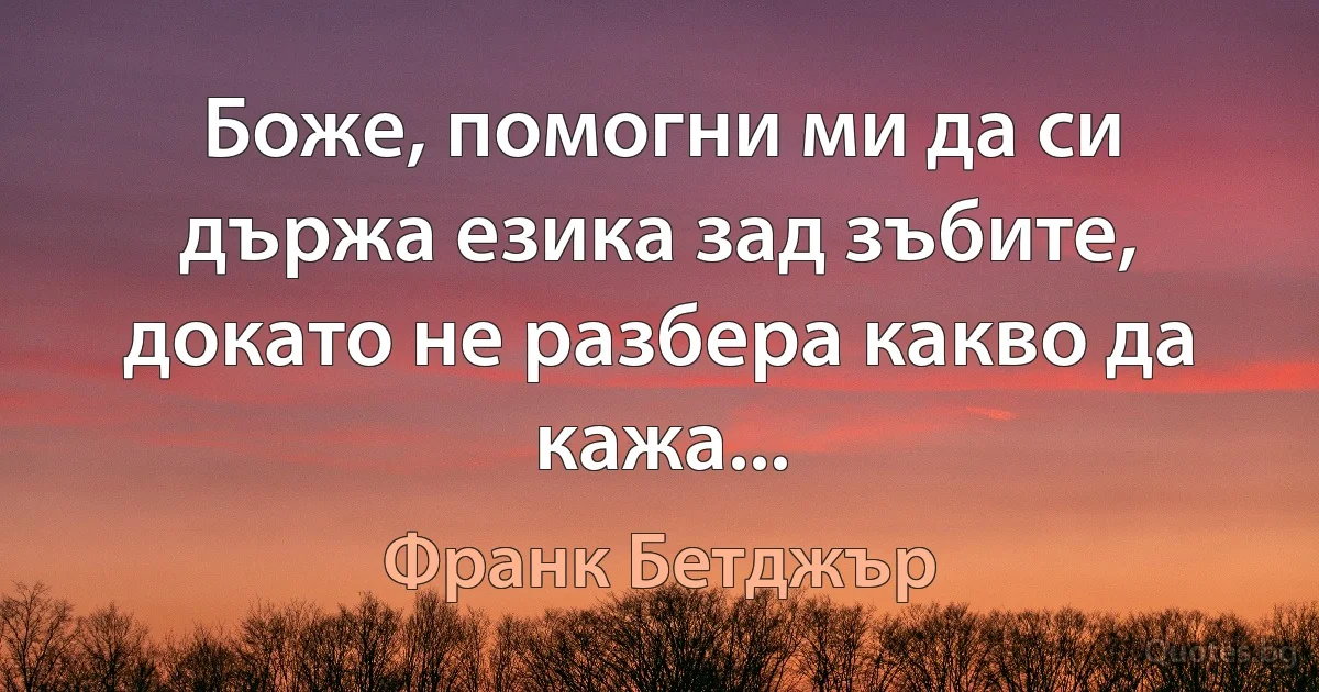 Боже, помогни ми да си държа езика зад зъбите, докато не разбера какво да кажа... (Франк Бетджър)