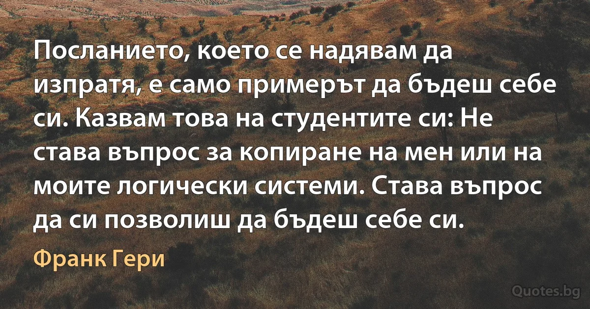 Посланието, което се надявам да изпратя, е само примерът да бъдеш себе си. Казвам това на студентите си: Не става въпрос за копиране на мен или на моите логически системи. Става въпрос да си позволиш да бъдеш себе си. (Франк Гери)