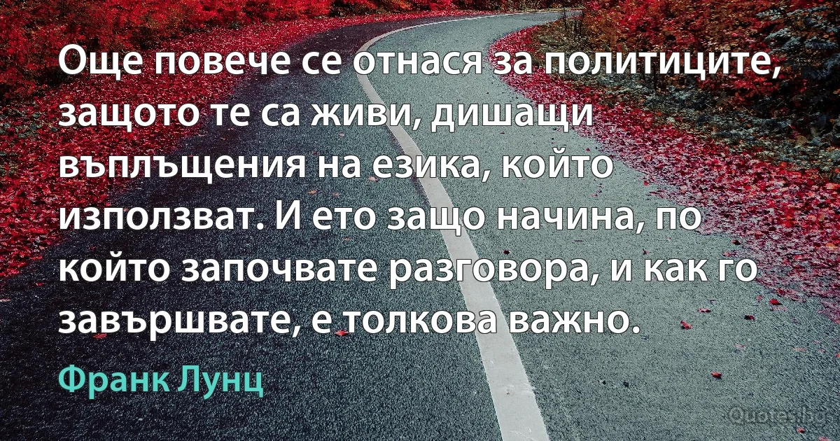 Още повече се отнася за политиците, защото те са живи, дишащи въплъщения на езика, който използват. И ето защо начина, по който започвате разговора, и как го завършвате, е толкова важно. (Франк Лунц)