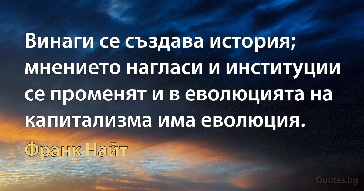 Винаги се създава история; мнението нагласи и институции се променят и в еволюцията на капитализма има еволюция. (Франк Найт)