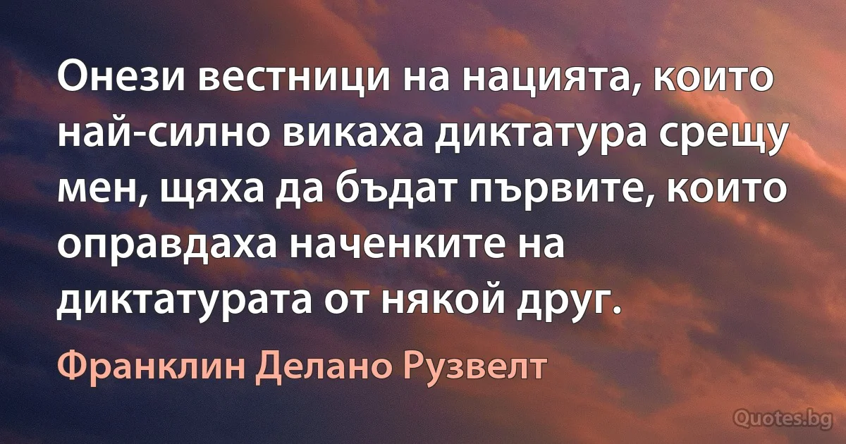 Онези вестници на нацията, които най-силно викаха диктатура срещу мен, щяха да бъдат първите, които оправдаха наченките на диктатурата от някой друг. (Франклин Делано Рузвелт)