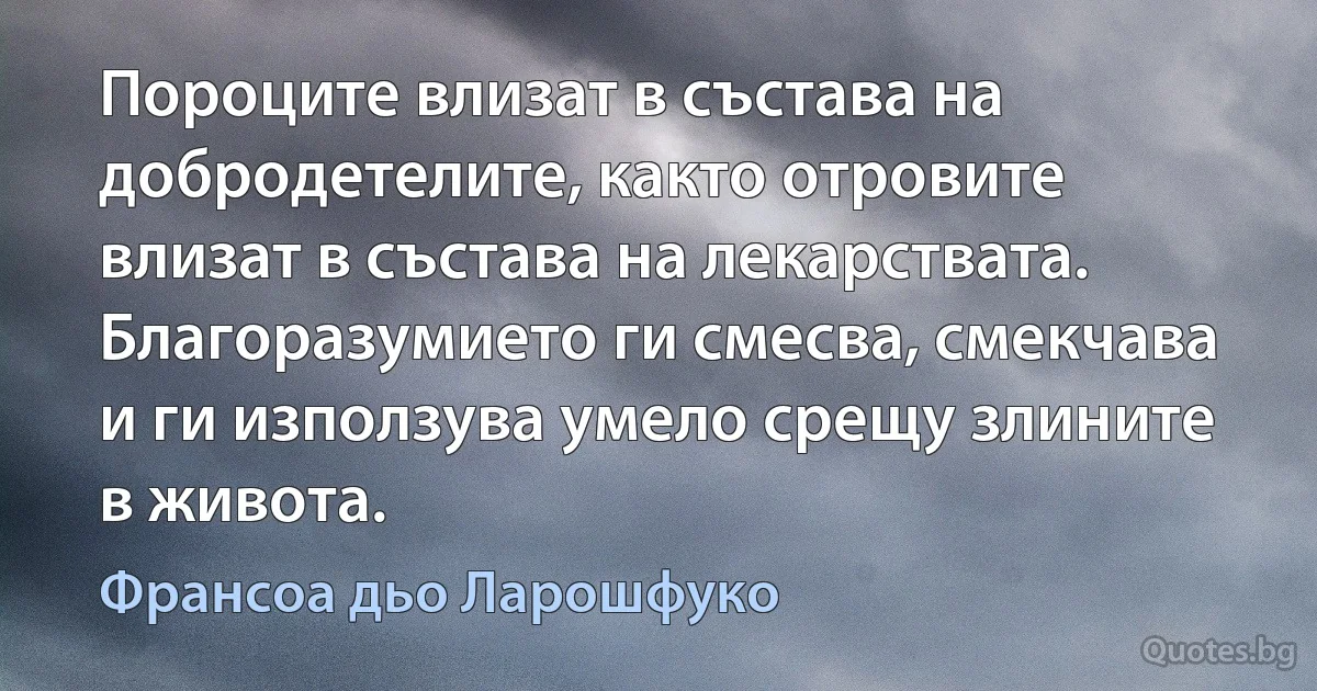 Пороците влизат в състава на добродетелите, както отровите влизат в състава на лекарствата. Благоразумието ги смесва, смекчава и ги използува умело срещу злините в живота. (Франсоа дьо Ларошфуко)