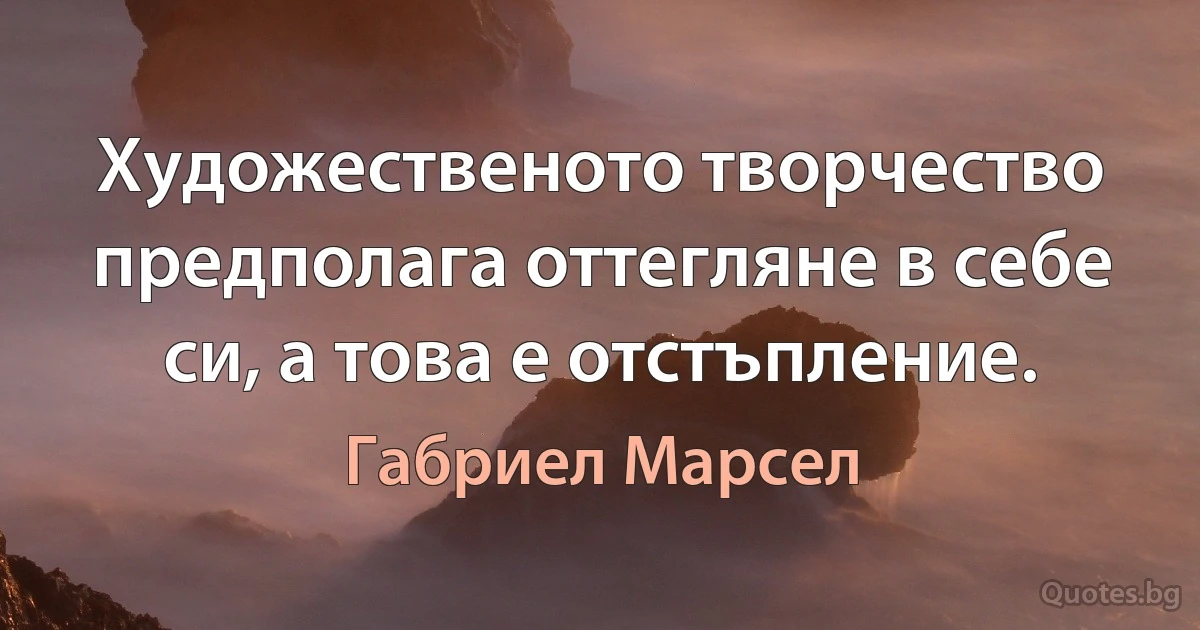 Художественото творчество предполага оттегляне в себе си, а това е отстъпление. (Габриел Марсел)