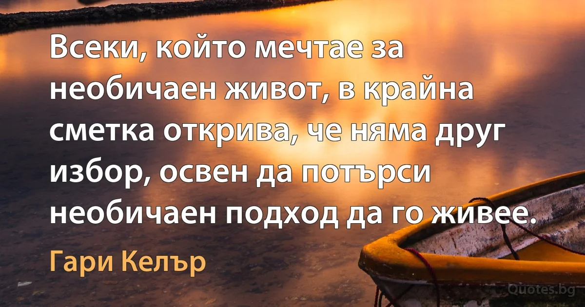 Всеки, който мечтае за необичаен живот, в крайна сметка открива, че няма друг избор, освен да потърси необичаен подход да го живее. (Гари Келър)