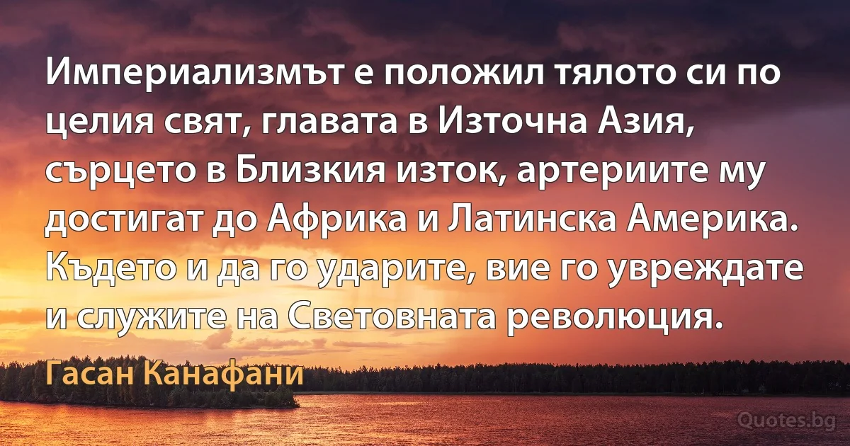 Империализмът е положил тялото си по целия свят, главата в Източна Азия, сърцето в Близкия изток, артериите му достигат до Африка и Латинска Америка. Където и да го ударите, вие го увреждате и служите на Световната революция. (Гасан Канафани)