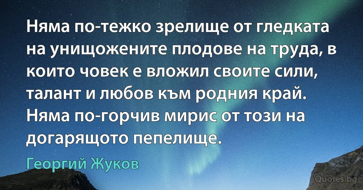 Няма по-тежко зрелище от гледката на унищожените плодове на труда, в които човек е вложил своите сили, талант и любов към родния край. Няма по-горчив мирис от този на догарящото пепелище. (Георгий Жуков)