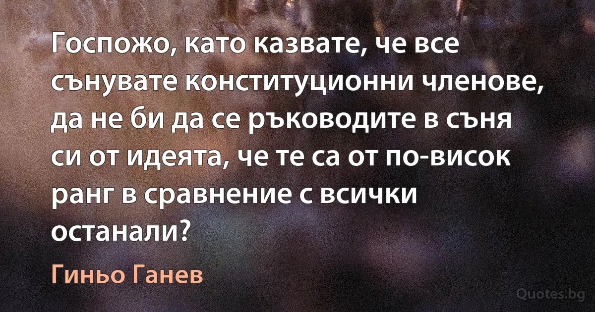 Госпожо, като казвате, че все сънувате конституционни членове, да не би да се ръководите в съня си от идеята, че те са от по-висок ранг в сравнение с всички останали? (Гиньо Ганев)