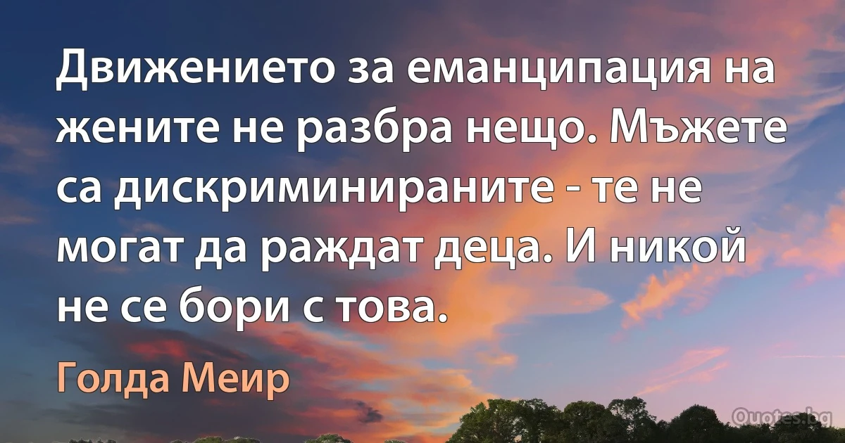 Движението за еманципация на жените не разбра нещо. Мъжете са дискриминираните - те не могат да раждат деца. И никой не се бори с това. (Голда Меир)