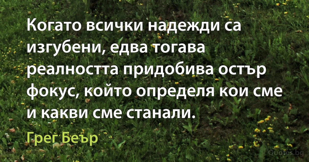 Когато всички надежди са изгубени, едва тогава реалността придобива остър фокус, който определя кои сме и какви сме станали. (Грег Беър)