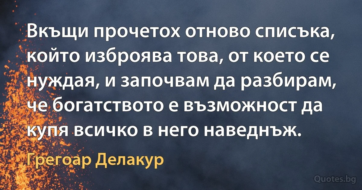 Вкъщи прочетох отново списъка, който изброява това, от което се нуждая, и започвам да разбирам, че богатството е възможност да купя всичко в него наведнъж. (Грегоар Делакур)