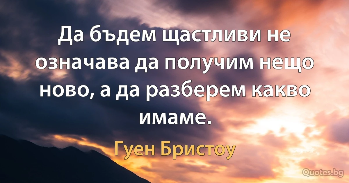 Да бъдем щастливи не означава да получим нещо ново, а да разберем какво имаме. (Гуен Бристоу)