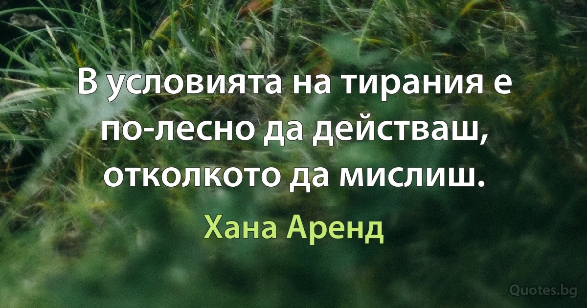 В условията на тирания е по-лесно да действаш, отколкото да мислиш. (Хана Аренд)