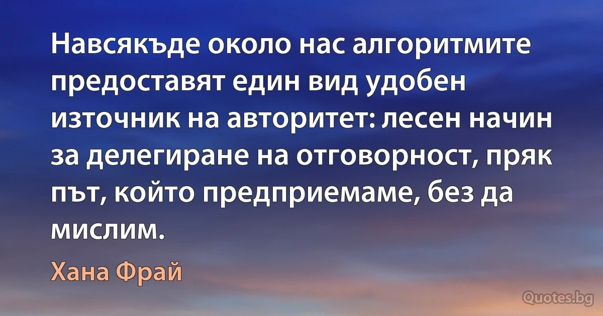 Навсякъде около нас алгоритмите предоставят един вид удобен източник на авторитет: лесен начин за делегиране на отговорност, пряк път, който предприемаме, без да мислим. (Хана Фрай)