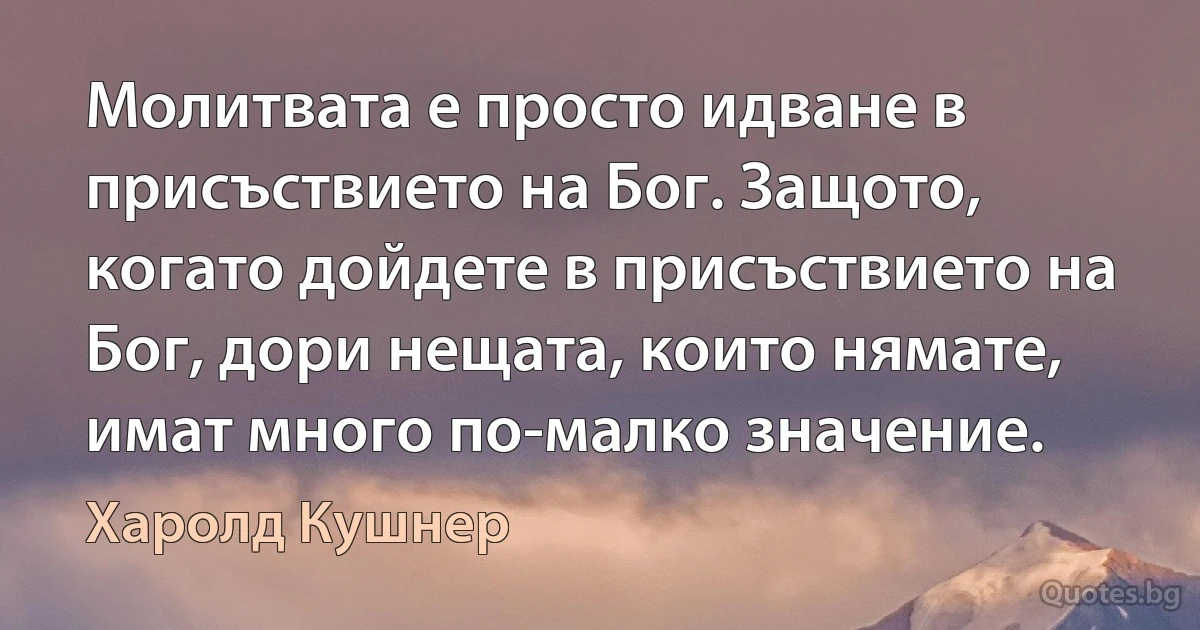 Молитвата е просто идване в присъствието на Бог. Защото, когато дойдете в присъствието на Бог, дори нещата, които нямате, имат много по-малко значение. (Харолд Кушнер)