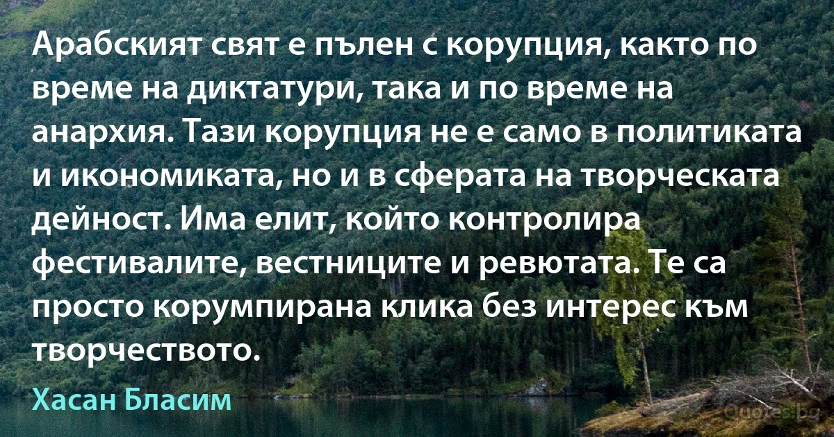 Арабският свят е пълен с корупция, както по време на диктатури, така и по време на анархия. Тази корупция не е само в политиката и икономиката, но и в сферата на творческата дейност. Има елит, който контролира фестивалите, вестниците и ревютата. Те са просто корумпирана клика без интерес към творчеството. (Хасан Бласим)