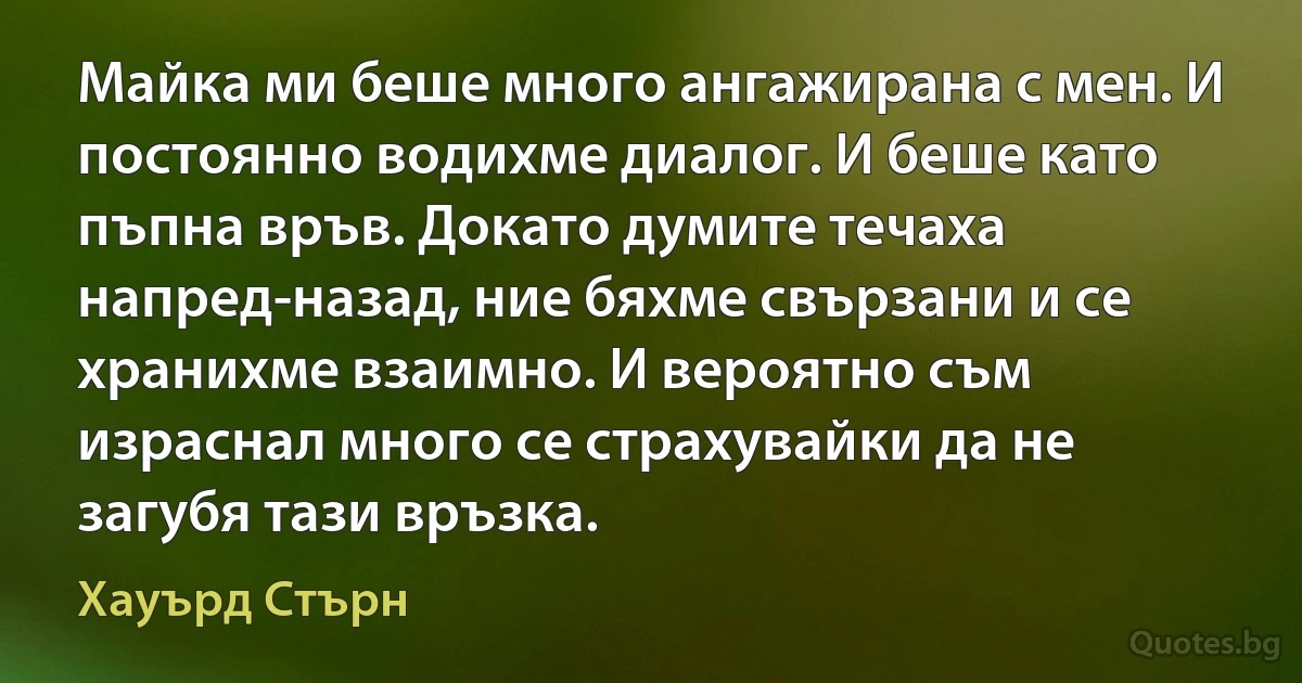 Майка ми беше много ангажирана с мен. И постоянно водихме диалог. И беше като пъпна връв. Докато думите течаха напред-назад, ние бяхме свързани и се хранихме взаимно. И вероятно съм израснал много се страхувайки да не загубя тази връзка. (Хауърд Стърн)