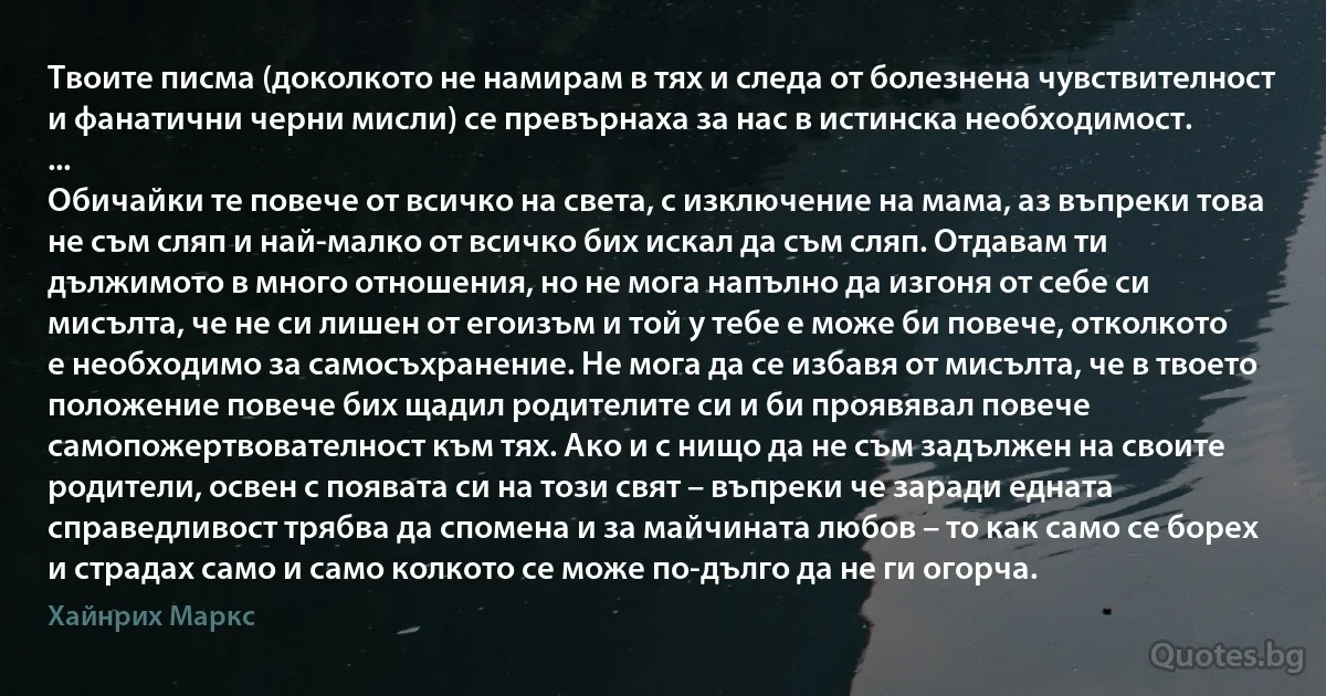 Твоите писма (доколкото не намирам в тях и следа от болезнена чувствителност и фанатични черни мисли) се превърнаха за нас в истинска необходимост.
...
Обичайки те повече от всичко на света, с изключение на мама, аз въпреки това не съм сляп и най-малко от всичко бих искал да съм сляп. Отдавам ти дължимото в много отношения, но не мога напълно да изгоня от себе си мисълта, че не си лишен от егоизъм и той у тебе е може би повече, отколкото е необходимо за самосъхранение. Не мога да се избавя от мисълта, че в твоето положение повече бих щадил родителите си и би проявявал повече самопожертвователност към тях. Ако и с нищо да не съм задължен на своите родители, освен с появата си на този свят – въпреки че заради едната справедливост трябва да спомена и за майчината любов – то как само се борех и страдах само и само колкото се може по-дълго да не ги огорча. (Хайнрих Маркс)