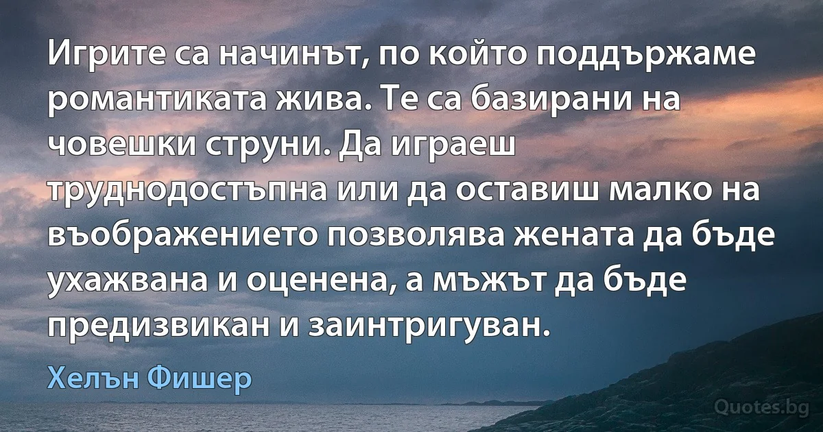 Игрите са начинът, по който поддържаме романтиката жива. Те са базирани на човешки струни. Да играеш труднодостъпна или да оставиш малко на въображението позволява жената да бъде ухажвана и оценена, а мъжът да бъде предизвикан и заинтригуван. (Хелън Фишер)